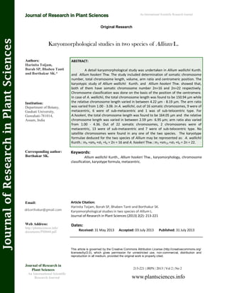 Karyomorphological studies in two species of Allium L.
Keywords:
Allium wallichii Kunth., Allium hookeri Thw., karyomorphology, chromosome
classification, karyotype formula, metacentric.
This article is governed by the Creative Commons Attribution License (http://creativecommons.org/
licenses/by/2.0), which gives permission for unrestricted use, non-commercial, distribution and
reproduction in all medium, provided the original work is properly cited.
Journal of Research in
Plant Sciences
An International Scientific
Research Journal
Authors:
Harinita Toijam,
Borah SP, Bhaben Tanti
and Borthakur SK.*
Institution:
Department of Botany,
Gauhati University,
Guwahati-781014,
Assam, India
Corresponding author:
Borthakur SK.
Email:
Web Address:
http://plantsciences.info/
documents/PS0060.pdf.
Dates:
Received: 31 May 2013 Accepted: 03 July 2013 Published: 31 July 2013
Article Citation:
Harinita Toijam, Borah SP, Bhaben Tanti and Borthakur SK.
Karyomorphological studies in two species of Allium L.
Journal of Research in Plant Sciences (2013) 2(2): 213-221
An International Scientific Research Journal
Original Research
JournalofResearchinPlantSciences
Journal of Research in Plant Sciences
213-221 | JRPS | 2013 | Vol 2 | No 2
www.plantsciences.info
ABSTRACT:
A detail karyomorphological study was undertaken in Allium wallichii Kunth.
and Allium hookeri Thw. The study included determination of somatic chromosome
number, total chromosome length, volume, arm ratio and centromeric position. The
karyotypic study of Allium wallichii Kunth. and Allium hookeri Thw. showed that,
both of them have somatic chromosome number 2n=16 and 2n=22 respectively.
Chromosome classification was done on the basis of the position of the centromere.
In case of A. wallichii, the total chromosome length was found to be 150.94 µm while
the relative chromosome length varied in between 4.22 µm - 8.19 µm. The arm ratio
was varied from 1.00 - 3.06 .In A. wallichii, out of 16 somatic chromosomes, 9 were of
metacentric, 6 were of sub-metacentric and 1 was of sub-telocentric type. For
A.hookeri, the total chromosome length was found to be 164.05 µm and the relative
chromosome length was varied in between 2.59 µm- 6.95 µm; arm ratio also varied
from 1.00 - 4.36. Out of 22 somatic chromosomes, 2 chromosomes were of
metacentric, 13 were of sub-metacentric and 7 were of sub-telocentric type. No
satellite chromosomes were found in any one of the two species. The karyotype
formulae deduced for the two species of Allium may be represented as: A. wallichii
Kunth.: m9 +sm6 +st1 +t0 = 2n = 16 and A. hookeri Thw.: m2 +sm13 +st7 +t0 = 2n = 22.
 