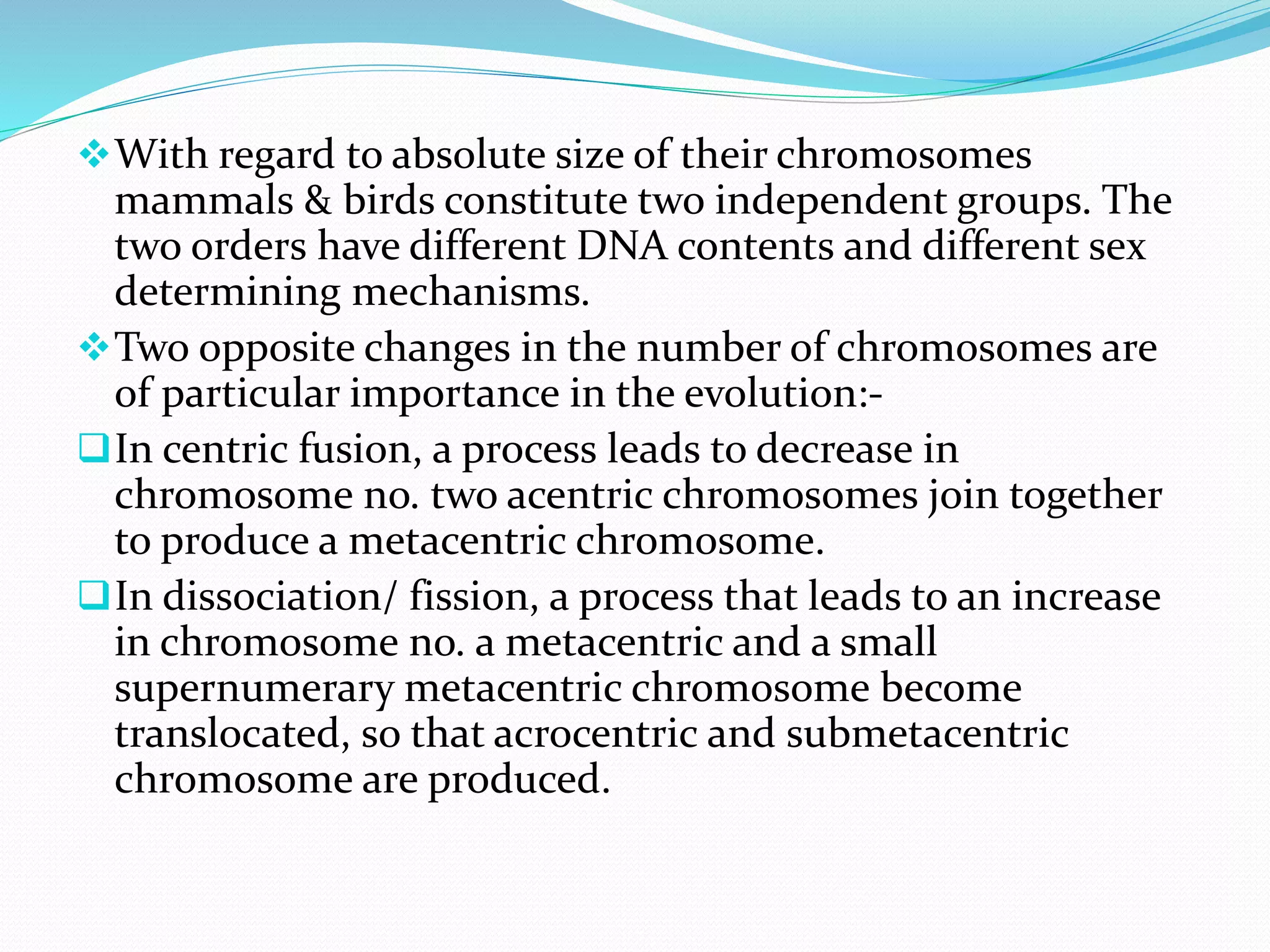 With regard to absolute size of their chromosomes
mammals & birds constitute two independent groups. The
two orders have different DNA contents and different sex
determining mechanisms.
Two opposite changes in the number of chromosomes are
of particular importance in the evolution:-
In centric fusion, a process leads to decrease in
chromosome no. two acentric chromosomes join together
to produce a metacentric chromosome.
In dissociation/ fission, a process that leads to an increase
in chromosome no. a metacentric and a small
supernumerary metacentric chromosome become
translocated, so that acrocentric and submetacentric
chromosome are produced.
 