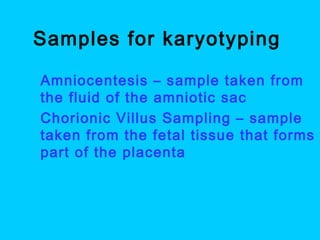 Samples for karyotyping
 Amniocentesis – sample taken from
the fluid of the amniotic sac
 Chorionic Villus Sampling – sample
taken from the fetal tissue that forms
part of the placenta
 