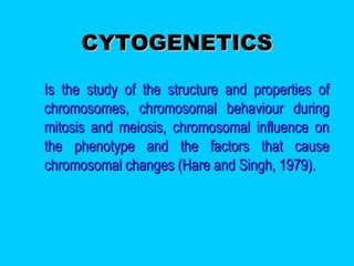CYTOGENETICSCYTOGENETICS
 Is the study of the structure and properties ofIs the study of the structure and properties of
chromosomes, chromosomal behaviour duringchromosomes, chromosomal behaviour during
mitosis and meiosis, chromosomal influence onmitosis and meiosis, chromosomal influence on
the phenotype and the factors that causethe phenotype and the factors that cause
chromosomal changes (Hare and Singh, 1979).chromosomal changes (Hare and Singh, 1979).
 
