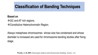 Classification of Banding Techniques
Based on
GC and AT rich regions.
Constitutive Heterochromatin Region.
Always metaphase chromosomes whose size has condensed and whose
diameter is increased are used for chromosome banding studies after fixing
stage.
Wendy, A. B.,2001. Karyotype analysis and chromosome banding. Nature, 1-6.
 