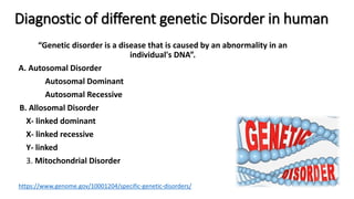 Diagnostic of different genetic Disorder in human
“Genetic disorder is a disease that is caused by an abnormality in an
individual's DNA”.
A. Autosomal Disorder
Autosomal Dominant
Autosomal Recessive
B. Allosomal Disorder
X- linked dominant
X- linked recessive
Y- linked
3. Mitochondrial Disorder
https://www.genome.gov/10001204/specific-genetic-disorders/
 