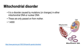 Mitochondrial disorder
• It is a disorder caused by mutations (or changes) in either
mitochondrial DNA or nuclear DNA
• These are only passed on from mother.
• 1:4000
https://www.genome.gov/10001204/specific-genetic-disorders/
 