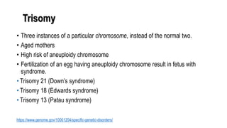 Trisomy
• Three instances of a particular chromosome, instead of the normal two.
• Aged mothers
• High risk of aneuploidy chromosome
• Fertilization of an egg having aneuploidy chromosome result in fetus with
syndrome.
• Trisomy 21 (Down’s syndrome)
• Trisomy 18 (Edwards syndrome)
• Trisomy 13 (Patau syndrome)
https://www.genome.gov/10001204/specific-genetic-disorders/
 