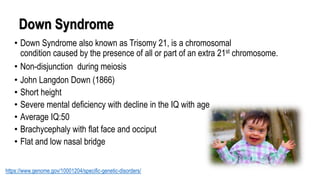 Down Syndrome
• Down Syndrome also known as Trisomy 21, is a chromosomal
condition caused by the presence of all or part of an extra 21st chromosome.
• Non-disjunction during meiosis
• John Langdon Down (1866)
• Short height
• Severe mental deficiency with decline in the IQ with age
• Average IQ:50
• Brachycephaly with flat face and occiput
• Flat and low nasal bridge
https://www.genome.gov/10001204/specific-genetic-disorders/
 