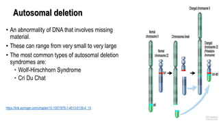 Autosomal deletion
• An abnormality of DNA that involves missing
material.
• These can range from very small to very large
• The most common types of autosomal deletion
syndromes are:
• Wolf-Hirschhorn Syndrome
• Cri Du Chat
https://link.springer.com/chapter/10.1007/978-1-4613-0139-4_15
 