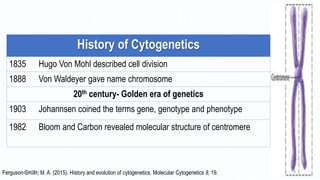 History of Cytogenetics
1835 Hugo Von Mohl described cell division
1888 Von Waldeyer gave name chromosome
20th century- Golden era of genetics
1903 Johannsen coined the terms gene, genotype and phenotype
1982 Bloom and Carbon revealed molecular structure of centromere
Ferguson-Smith, M. A. (2015). History and evolution of cytogenetics. Molecular Cytogenetics 8, 19.6/18/2017 4
 
