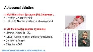 Autosomal deletion
2. CRI DU CHAT(5p deletion syndrome):
• Jerome Lejeune in 1963
• DELETION on the short arm of chromosome 5.
• Common in female
• Cries like a CAT
1. Wolf-Hirschhorn Syndrome (Pitt Syndrome ):
• Herbert L. Cooper(1961)
• DELETION of the short arm of chromosome 4
https://link.springer.com/chapter/10.1007/978-1-4613-0139-4_15
 
