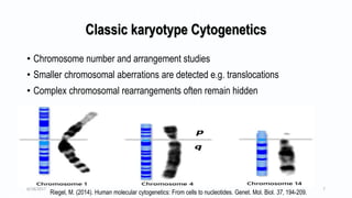 Classic karyotype Cytogenetics
• Chromosome number and arrangement studies
• Smaller chromosomal aberrations are detected e.g. translocations
• Complex chromosomal rearrangements often remain hidden
Riegel, M. (2014). Human molecular cytogenetics: From cells to nucleotides. Genet. Mol. Biol. 37, 194-209.
6/18/2017 7
 