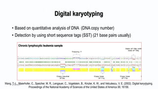 Digital karyotyping
• Based on quantitative analysis of DNA (DNA copy number)
• Detection by using short sequence tags (SST) (21 base pairs usually)
Wang, T.-L., Maierhofer, C., Speicher, M. R., Lengauer, C., Vogelstein, B., Kinzler, K. W., and Velculescu, V. E. (2002). Digital karyotyping.
Proceedings of the National Academy of Sciences of the United States of America 99, 16156.
6/18/2017 8
Chronic lymphocytic leukemia sample
 