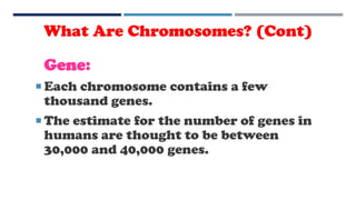 Gene:
 Each chromosome contains a few
thousand genes.
 The estimate for the number of genes in
humans are thought to be between
30,000 and 40,000 genes.
What Are Chromosomes? (Cont)
 