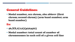 General Guidelines:
 Modal number, sex chrom, abn abbrev (first
chrom; second chrom) (arm band number; arm
band number)
Ex:
 46,XX,t(1;2)(p32;q22)
 Modal number: total count of number of
chromosomes in each cell of a given cell line
 