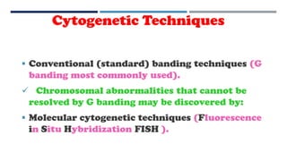Cytogenetic Techniques
 Conventional (standard) banding techniques (G
banding most commonly used).
 Chromosomal abnormalities that cannot be
resolved by G banding may be discovered by:
 Molecular cytogenetic techniques (Fluorescence
in Situ Hybridization FISH ).
 