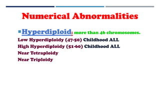 Hyperdiploid: more than 46 chromosomes.
Low Hyperdiploidy (47-50) Childhood ALL
High Hyperdiploidy (51-60) Childhood ALL
Near Tetraploidy
Near Triploidy
Numerical Abnormalities
 