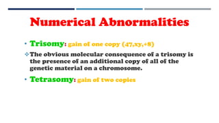 • Trisomy: gain of one copy (47,xy,+8)
The obvious molecular consequence of a trisomy is
the presence of an additional copy of all of the
genetic material on a chromosome.
• Tetrasomy: gain of two copies
Numerical Abnormalities
 