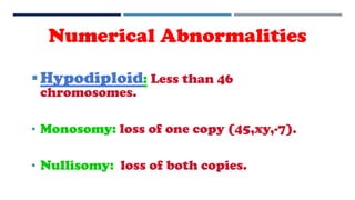 Hypodiploid: Less than 46
chromosomes.
• Monosomy: loss of one copy (45,xy,-7).
• Nullisomy: loss of both copies.
Numerical Abnormalities
 