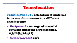Translocation
Translocation (t): relocation of material
from one chromosome to a different
chromosome.
 Reciprocal: exchange of material
between different chromosomes.
t(9;22)(q34;q11)
 Non-reciprocal: rare
 