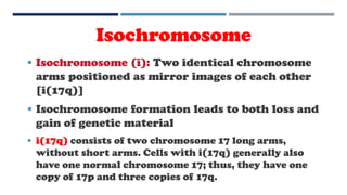 Isochromosome
 Isochromosome (i): Two identical chromosome
arms positioned as mirror images of each other
[i(17q)]
 Isochromosome formation leads to both loss and
gain of genetic material
 i(17q) consists of two chromosome 17 long arms,
without short arms. Cells with i(17q) generally also
have one normal chromosome 17; thus, they have one
copy of 17p and three copies of 17q.
 