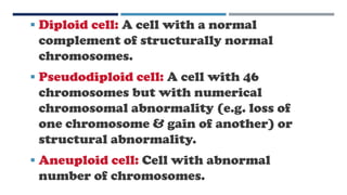  Diploid cell: A cell with a normal
complement of structurally normal
chromosomes.
 Pseudodiploid cell: A cell with 46
chromosomes but with numerical
chromosomal abnormality (e.g. loss of
one chromosome & gain of another) or
structural abnormality.
 Aneuploid cell: Cell with abnormal
number of chromosomes.
 