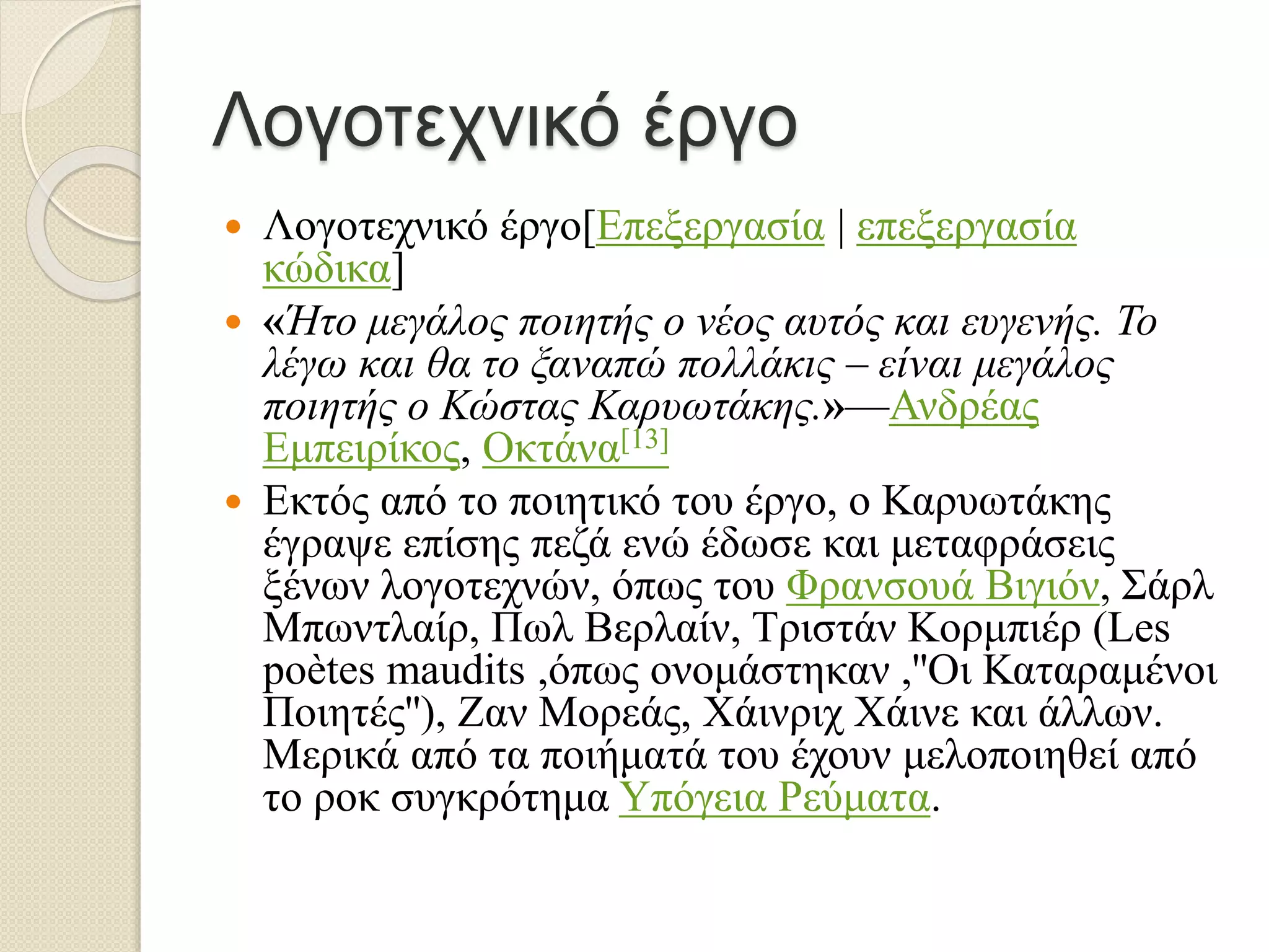 Λογοτεχνικό έργο
 Λογοτεχνικό έργο[Επεξεργασία | επεξεργασία
κώδικα]
 «Ήτο μεγάλος ποιητής ο νέος αυτός και ευγενής. Το
λέγω και θα το ξαναπώ πολλάκις – είναι μεγάλος
ποιητής ο Κώστας Καρυωτάκης.»—Ανδρέας
Εμπειρίκος, Οκτάνα[13]
 Εκτός από το ποιητικό του έργο, ο Καρυωτάκης
έγραψε επίσης πεζά ενώ έδωσε και μεταφράσεις
ξένων λογοτεχνών, όπως του Φρανσουά Βιγιόν, Σάρλ
Μπωντλαίρ, Πωλ Βερλαίν, Τριστάν Κορμπιέρ (Les
poètes maudits ,όπως ονομάστηκαν ,''Οι Καταραμένοι
Ποιητές''), Ζαν Μορεάς, Χάινριχ Χάινε και άλλων.
Μερικά από τα ποιήματά του έχουν μελοποιηθεί από
το ροκ συγκρότημα Υπόγεια Ρεύματα.
 