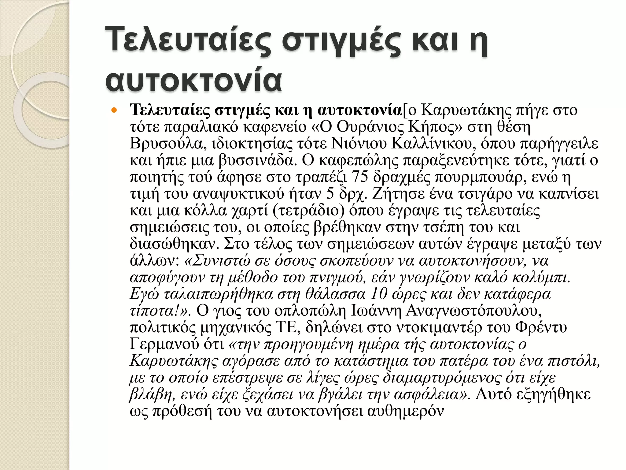 Τελευταίες στιγμές και η
αυτοκτονία
 Τελευταίες στιγμές και η αυτοκτονία[ο Καρυωτάκης πήγε στο
τότε παραλιακό καφενείο «Ο Ουράνιος Κήπος» στη θέση
Βρυσούλα, ιδιοκτησίας τότε Νιόνιου Καλλίνικου, όπου παρήγγειλε
και ήπιε μια βυσσινάδα. Ο καφεπώλης παραξενεύτηκε τότε, γιατί ο
ποιητής τού άφησε στο τραπέζι 75 δραχμές πουρμπουάρ, ενώ η
τιμή του αναψυκτικού ήταν 5 δρχ. Ζήτησε ένα τσιγάρο να καπνίσει
και μια κόλλα χαρτί (τετράδιο) όπου έγραψε τις τελευταίες
σημειώσεις του, οι οποίες βρέθηκαν στην τσέπη του και
διασώθηκαν. Στο τέλος των σημειώσεων αυτών έγραψε μεταξύ των
άλλων: «Συνιστώ σε όσους σκοπεύουν να αυτοκτονήσουν, να
αποφύγουν τη μέθοδο του πνιγμού, εάν γνωρίζουν καλό κολύμπι.
Εγώ ταλαιπωρήθηκα στη θάλασσα 10 ώρες και δεν κατάφερα
τίποτα!». Ο γιος του οπλοπώλη Ιωάννη Αναγνωστόπουλου,
πολιτικός μηχανικός ΤΕ, δηλώνει στο ντοκιμαντέρ του Φρέντυ
Γερμανού ότι «την προηγουμένη ημέρα τής αυτοκτονίας ο
Καρυωτάκης αγόρασε από το κατάστημα του πατέρα του ένα πιστόλι,
με το οποίο επέστρεψε σε λίγες ώρες διαμαρτυρόμενος ότι είχε
βλάβη, ενώ είχε ξεχάσει να βγάλει την ασφάλεια». Αυτό εξηγήθηκε
ως πρόθεσή του να αυτοκτονήσει αυθημερόν
 