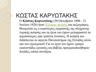 ΚΩΣΤΑΣ ΚΑΡΥΩΤΑΚΗΣ
Ο Κώστας Καρυωτάκης (30 Οκτωβρίου 1896 - 21
Ιουλίου 1928) ήταν Έλληνας ποιητής και πεζογράφος.
Θεωρείται ως ο κυριότερος εκφραστής της σύγχρονης
λυρικής ποίησης και τα έργα του έχουν μεταφραστεί σε
περισσότερες από τριάντα γλώσσες. Η ποίησή του
διδάσκεται σε αρκετά Πανεπιστήμια της Ελλάδας αλλά
και του εξωτερικού] Για το έργο του έχουν γραφεί
εκατοντάδες εργασίες και βιβλία, πραγματοποιήθηκαν
δεκάδες ειδικά συνέδρια.
 
