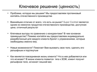 ( )Ключевое решение ценность
• , ?Проблема которую мы решаем Мы предоставляем протеиновый
коктейль отечественного производства
• , ?Важнейшее отличие от всего что есть на рынке Super Cocktail является
,одним из немногих продуктов отечественного производства доступная
,цена отличный результат
• ?Ключевые выгоды по сравнению с конкурентами В чем основное
?преимущество Помимо коктейля мы предоставляем индивидуально
,разработанный для каждого клиента буклет с упражнениями которые
.необходимы именно ему
• ?Новые возможности ,Помогает Вам выковать свое тело сделать его
рельефным и подтянутым
• ?Как меняется повседневная жизнь клиента Что в нее добавляется или
?что исчезает ,В жизни клиента появится тяга к ЗОЖ клиент получит
,рельефное тело исчезнет лишний вес
 