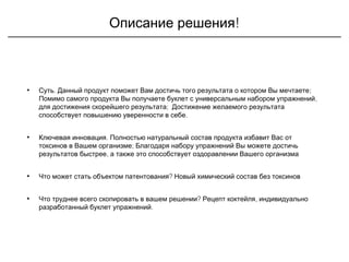 !Описание решения
• .Суть ;Данный продукт поможет Вам достичь того результата о котором Вы мечтаете
,Помимо самого продукта Вы получаете буклет с универсальным набором упражнений
;для достижения скорейшего результата Достижение желаемого результата
.способствует повышению уверенности в себе
• .Ключевая инновация Полностью натуральный состав продукта избавит Вас от
;токсинов в Вашем организме Благодаря набору упражнений Вы можете достичь
,результатов быстрее а также это способствует оздоравлении Вашего организма
• ?Что может стать объектом патентования Новый химический состав без токсинов
• ? ,Что труднее всего скопировать в вашем решении Рецепт коктейля индивидуально
.разработанный буклет упражнений
 