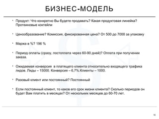 16
$
• : ? ?Продукт Что конкретно Вы будете продавать Какая продуктовая линейка
Протеиновые коктейли
• ? , ? 500 7000Ценообразование Комиссия фиксированная цена От до за упаковку
• %? 196 %Маржа в
• ( , 60-90 )?Период оплаты сразу постоплата через дней Оплата при получении
.заказа
• Ожидаемая конверсия в платящего клиента относительно входящего трафика
. – 15000. – 6,7%. – 1000.лидов Лиды Конверсия Клиенты
• ?Разовый клиент или постоянный Постоянный
• , ?Если постоянный клиент то каков его срок жизни клиента Сколько периодов он
? 60-70 .будет Вам платить в месяцах От нескольких месяцев до лет
-БИЗНЕС МОДЕЛЬ
 