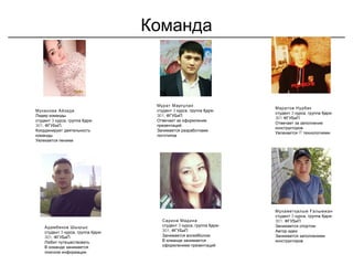 Команда
Муканова Айзада
Лидер команды
3 , -студент курса группа Қарж
301, ,ФГУБиП
Координирует деятельность
команды
Увлекается пением
Мұрат Марғұлан
3 ,студент курса группа -Қарж
301, ФГУБиП
Отвечает за оформление
презентаций
Занимается разработками
логотипов
Маратов Нурбек
3 , -студент курса группа Қарж
301 ФГУБиП
Отвечает за заполнение
конструкторов
Увлекается IT технологиями
Сарина Мадина
3 , -студент курса группа Қарж
301, ФГУБиП
Занимается волейболом
В команде занимается
оформлением презентаций
Адамбеков Шыңғыс
3 , -студент курса группа Қарж
301, ФГУБиП
Любит путешествовать
В команде занимается
поиском информации
Мұхаметқалым Ғалымжан
3 ,студент курса группа -Қарж
301, ФГУБиП
Занимается спортом
Автор идеи
Занимается заполнением
конструкторов
 