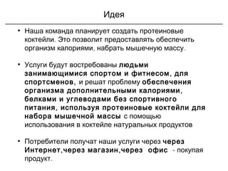 Идея
• Наша команда планирует создать протеиновые
коктейли. Это позволит предоставлять обеспечить
, .организм калориями набрать мышечную массу
• Услуги будут востребованы людьми
,занимающимися спортом и фитнесом для
,спортсменов и решат проблему обеспечения
,организма дополнительными калориями
белками и углеводами без спортивного
,питания используя протеиновые коктейли для
набора мышечной массы с помощью
использования в коктейле натуральных продуктов
• Потребители получат наши услуги через через
, ,Интернет через магазин через офис  - покупая
продукт.
 