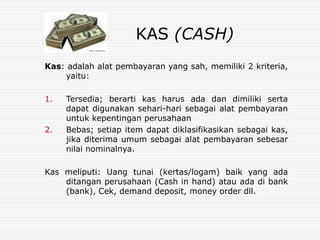 KAS (CASH)
Kas: adalah alat pembayaran yang sah, memiliki 2 kriteria,
yaitu:
1. Tersedia; berarti kas harus ada dan dimiliki serta
dapat digunakan sehari-hari sebagai alat pembayaran
untuk kepentingan perusahaan
2. Bebas; setiap item dapat diklasifikasikan sebagai kas,
jika diterima umum sebagai alat pembayaran sebesar
nilai nominalnya.
Kas meliputi: Uang tunai (kertas/logam) baik yang ada
ditangan perusahaan (Cash in hand) atau ada di bank
(bank), Cek, demand deposit, money order dll.
 