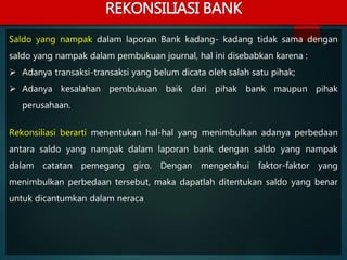 Saldo yang nampak dalam laporan Bank kadang- kadang tidak sama dengan
saldo yang nampak dalam pembukuan journal, hal ini disebabkan karena :
 Adanya transaksi-transaksi yang belum dicata oleh salah satu pihak;
 Adanya kesalahan pembukuan baik dari pihak bank maupun pihak
perusahaan.
Rekonsiliasi berarti menentukan hal-hal yang menimbulkan adanya perbedaan
antara saldo yang nampak dalam laporan bank dengan saldo yang nampak
dalam catatan pemegang giro. Dengan mengetahui faktor-faktor yang
menimbulkan perbedaan tersebut, maka dapatlah ditentukan saldo yang benar
untuk dicantumkan dalam neraca
REKONSILIASI BANK
 
