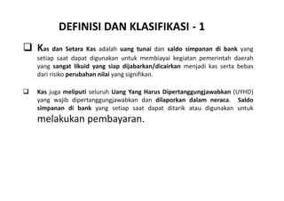 DEFINISI DAN KLASIFIKASI - 1 
 Kas dan Setara Kas adalah uang tunai dan saldo simpanan di bank yang 
setiap saat dapat digunakan untuk membiayai kegiatan pemerintah daerah 
yang sangat likuid yang siap dijabarkan/dicairkan menjadi kas serta bebas 
dari risiko perubahan nilai yang signifikan. 
 Kas juga meliputi seluruh Uang Yang Harus Dipertanggungjawabkan (UYHD) 
yang wajib dipertanggungjawabkan dan dilaporkan dalam neraca. Saldo 
simpanan di bank yang setiap saat dapat ditarik atau digunakan untuk 
melakukan pembayaran. 
 