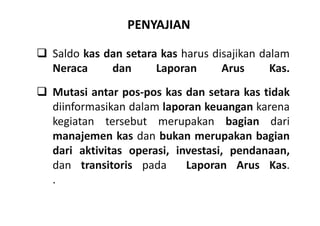 PENYAJIAN 
 Saldo kas dan setara kas harus disajikan dalam 
Neraca dan Laporan Arus Kas. 
 Mutasi antar pos-pos kas dan setara kas tidak 
diinformasikan dalam laporan keuangan karena 
kegiatan tersebut merupakan bagian dari 
manajemen kas dan bukan merupakan bagian 
dari aktivitas operasi, investasi, pendanaan, 
dan transitoris pada Laporan Arus Kas. 
. 
 