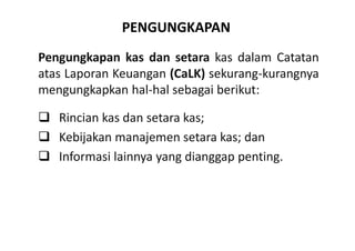 PENGUNGKAPAN 
Pengungkapan kas dan setara kas dalam Catatan 
atas Laporan Keuangan (CaLK) sekurang-kurangnya 
mengungkapkan hal-hal sebagai berikut: 
 Rincian kas dan setara kas; 
 Kebijakan manajemen setara kas; dan 
 Informasi lainnya yang dianggap penting. 
 