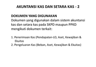 AKUNTANSI KAS DAN SETARA KAS - 2 
DOKUMEN YANG DIGUNAKAN 
Dokumen yang digunakan dalam sistem akuntansi 
kas dan setara kas pada SKPD maupun PPKD 
mengikuti dokumen terkait: 
1. Penerimaan Kas (Pendapatan-LO, Aset, Kewajiban & 
Ekuitas 
2. Pengeluaran Kas (Beban, Aset, Kewajiban & Ekuitas) 
 