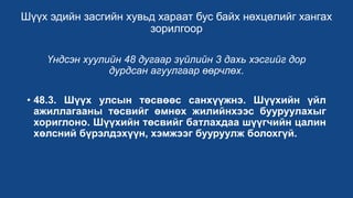 Шүүх эдийн засгийн хувьд хараат бус байх нөхцөлийг хангах
зорилгоор
Үндсэн хуулийн 48 дугаар зүйлийн 3 дахь хэсгийг дор
дурдсан агуулгаар өөрчлөх.
• 48.3. Шүүх улсын төсвөөс санхүүжнэ. Шүүхийн үйл
ажиллагааны төсвийг өмнөх жилийнхээс бууруулахыг
хориглоно. Шүүхийн төсвийг батлахдаа шүүгчийн цалин
хөлсний бүрэлдэхүүн, хэмжээг бууруулж болохгүй.
 