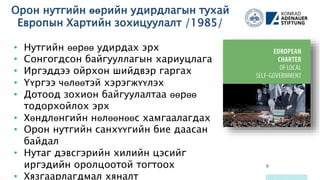 Орон нутгийн өөрийн удирдлагын тухай
Европын Хартийн зохицуулалт /1985/
9
64
67
88
97
10487
91
90
93
115
126
101
56
• Нутгийн өөрөө удирдах эрх
• Сонгогдсон байгууллагын хариуцлага
• Иргэддээ ойрхон шийдвэр гаргах
• Үүргээ чөлөөтэй хэрэгжүүлэх
• Дотоод зохион байгуулалтаа өөрөө
тодорхойлох эрх
• Хөндлөнгийн нөлөөнөөс хамгаалагдах
• Орон нутгийн санхүүгийн бие даасан
байдал
• Нутаг дэвсгэрийн хилийн цэсийг
иргэдийн оролцоотой тогтоох
• Хязгаарлагдмал хяналт
 
