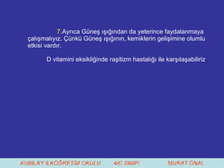 7. Ayrıca Güneş ışığından da yeterince faydalanmaya çalışmalıyız. Çünkü Güneş ışığının, kemiklerin gelişimine olumlu etkisi vardır.  D vitamini eksikliğinde raşitizm hastalığı ile karşılaşabiliriz . 