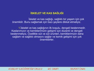 İSKELET VE KAS SAĞLIĞI İskelet ve kas sağlığı, sağlıklı bir yaşam için çok önemlidir. Bunu sağlamak için bazı şeylere dikkat etmeliyiz.  1. İskelet ve kas sağlığının ilk koşulu, dengeli beslenmedir. Kaslarımızın ve kemiklerimizin gelişimi için düzenli ve dengeli beslenmeliyiz, Özellikle süt ve süt ürünleri, kemiklerimizin daha sağlam ve sağlıklı olmasını sağlar ve kemik gelişimi için çok önemlidirler. 