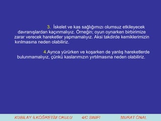 3.  İskelet ve kas sağlığımızı olumsuz etkileyecek davranışlardan kaçınmalıyız. Örneğin; oyun oynarken birbirimize zarar verecek hareketler yapmamalıyız. Aksi takdirde kemiklerimizin kırılmasına neden olabiliriz. 4. Ayrıca yürürken ve koşarken de yanlış hareketlerde bulunmamalıyız, çünkü kaslarımızın yırtılmasına neden olabiliriz.  