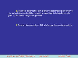 5. İskeletin, görevlerini tam olarak yapabilmesi için duruş ve oturuş biçimlerine de dikkat etmeliyiz. Aksi takdirde iskeletimizde şekil bozuklukları meydana gelebilir. 6 .Sırada dik oturmalıyız. Dik yürümeye özen göstermeliyiz.  
