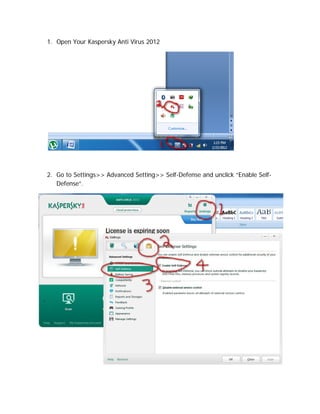 1. Open Your Kaspersky Anti Virus 2012




2. Go to Settings>> Advanced Setting>> Self-Defense and unclick “Enable Self-
   Defense”.
 