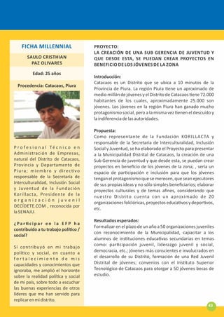 PROYECTO:
LA CREACIÓN DE UNA SUB GERENCIA DE JUVENTUD Y
QUE DESDE ESTA, SE PUEDAN CREAR PROYECTOS EN
BENEFICIO DE LOS JÓVENES DE LA ZONA
Introducción:
Catacaos es un Distrito que se ubica a 10 minutos de la
Provincia de Piura. La región Piura ene un aproximado de
medio millón de jóvenes y el Distrito de Catacaos ene 72.000
habitantes de los cuales, aproximadamente 25.000 son
jóvenes. Los jóvenes en la región Piura han ganado mucho
protagonismo social, pero a la misma vez enen el descuido y
laindiferenciadelasautoridades.
Propuesta:
Como representante de la Fundación KORILLACTA y
responsable de la Secretaria de Interculturalidad, Inclusión
Social y Juventud, se ha elaborado el Proyecto para presentar
a la Municipalidad Distrital de Catacaos, la creación de una
Sub Gerencia de juventud y que desde esta, se puedan crear
proyectos en beneﬁcio de los jóvenes de la zona; , sería un
espacio de par cipación e inclusión para que los jóvenes
tengan el protagonismo que se merecen, que sean ejecutores
de sus propias ideas y no sólo simples beneﬁciarios; elaborar
proyectos culturales y de temas aﬁnes, considerando que
nuestro Distrito cuenta con un aproximado de 20
organizacionesfolclóricas,proyectoseduca vosydepor vos,
etc.
Resultadosesperados:
Formalizar en el plazo de un año a 50 organizaciones juveniles
con reconocimiento de la Municipalidad, capacitar a los
alumnos de ins tuciones educa vas secundarias en temas
como: par cipación juvenil, liderazgo juvenil y social,
democracia, etc.; jóvenes más conscientes e involucrados en
el desarrollo de su Distrito, formación de una Red Juvenil
Distrital de jóvenes; convenios con el Ins tuto Superior
Tecnológico de Catacaos para otorgar a 50 jóvenes becas de
estudio.
P r o f e s i o n a l Té c n i c o e n
Administración de Empresas,
natural del Distrito de Catacaos,
Provincia y Departamento de
Piura; miembro y direc vo
responsable de la Secretaría de
Interculturalidad, Inclusión Social
y Juventud de la Fundación
Korillacta, Presidente de la
o r g a n i z a c i ó n j u v e n i l
DECÍDETE.COM , reconocida por
la SENAJU.
¿ Pa r c i p a r e n l a E F P h a
contribuido a tu trabajo polí co /
social?
Sí contribuyó en mi trabajo
polí co y social, en cuanto a
f o r t a l e c i m i e n t o d e m i s
capacidades y conocimientos que
ignoraba, me amplió el horizonte
sobre la realidad polí ca y social
de mi país, sobre todo a escuchar
las buenas experiencias de otros
líderes que me han servido para
replicarenmidistrito.
SAULO CRISTHIAN
PAZ OLIVARES
Edad: 25 años
Procedencia: Catacaos, Piura
FICHA MILLENNIAL
43
 
