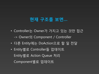 현재 구조를 보면…

• Controller는 Owner가 가지고 있는 것만 접근
 -> Owner의 Component / Controller
• 다른 Entity에는 DoAction으로 할 일 전달
• Entity별로 Controller들 업데이트
 Entity별로 Action Queue 처리
 Component별로 업데이트
 