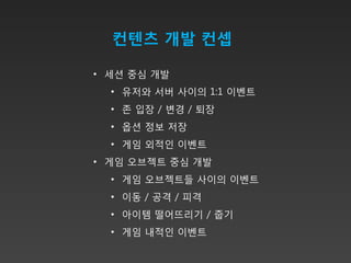 컨텐츠 개발 컨셉

• 세션 중심 개발
  • 유저와 서버 사이의 1:1 이벤트
  • 존 입장 / 변경 / 퇴장
  • 옵션 정보 저장
  • 게임 외적인 이벤트
• 게임 오브젝트 중심 개발
  • 게임 오브젝트들 사이의 이벤트
  • 이동 / 공격 / 피격
  • 아이템 떨어뜨리기 / 줍기
  • 게임 내적인 이벤트
 