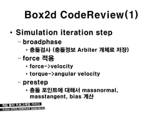 Box2d CodeReview(1)
• Simulation iteration step
  – broadphase
    • 충돌검사 (충돌정보 Arbiter 개체로 저장)
  – force 적용
    • force->velocity
    • torque->angular velocity
  – prestep
    • 충돌 포인트에 대해서 massnormal,
      masstangent, bias 계산
 