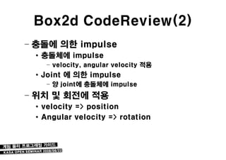 Box2d CodeReview(2)
– 충돌에 의한 impulse
 • 충돌체에 impulse
   – velocity, angular velocity 적용
 • Joint 에 의한 impulse
   – 양 joint에 충돌체에 impulse
– 위치 및 회전에 적용
 • velocity => position
 • Angular velocity => rotation
 