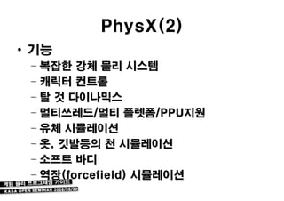 PhysX(2)
• 기능
 – 복잡한 강체 물리 시스템
 – 캐릭터 컨트롤
 – 탈 것 다이나믹스
 – 멀티쓰레드/멀티 플렛폼/PPU지원
 – 유체 시뮬레이션
 – 옷, 깃발등의 천 시뮬레이션
 – 소프트 바디
 – 역장(forcefield) 시뮬레이션
 